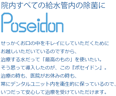 せっかくお口の中をキレイにしていただくためにお越しいただいているのですから、治療する水だって「最高のもの」を使いたい。そう思って導入したのが、この『ポセイドン』。治療の時も、医院がお休みの時も、常にデンタルユニット内を衛生的に保っているので、いつだって安心して治療を受けていただけます。